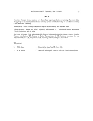MASTER OF BUSINESS ADMINISTRATION SYLLABUS                                  65


                                                   UNIT-V

Factoring : Concept, forms, functions of a factor, legal aspects, evaluation of factoring. The report of the
study group for examining introduction of factoring services in India. Factoring vis-a-vis Bill Discounting
Credit Insurance, Forfeiting.
Bill Financing : Bill of exchange. Definition, Steps in bill discounting, Bill market in India.
Venture Capital : Nature and Scope, Regulatory Environment, V.C. Investment Process, Evaluation,
Criteria, Limitations, V.C. in India.
Real estate investment : Risk and return profile, forms of real estate investment, concept, sources. Housing
Finance; Introduction, H.F. Scheme in India, Characteristics of H.F. business, procedure for loan
disbursement by H.F.C.S., Legal frame work, evaluating and structuring H.F. transactions.


References :

1.    M.Y. Khan                      :    Financial Services, Tata Mc-Graw-Hill.

2.    L. K. Bansal                   :    Merchant Banking and Financial Services, Unistrar Publications.
 