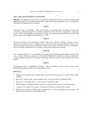 MASTER OF BUSINESS ADMINISTRATION SYLLABUS                                     3


M.B.A. 6103 : MANAGEMENT ACCOUNTING
Objective : The objective of this course is to acquaint the students about the role, concepts, techniques and
methodology relevant to accounting function and to impart knowledge regarding the use of cost accounting
information in managerial decision making.

                                                  UNIT-I

Conceptual basis of accounting - nature and purpose of accounting, basic accounting concepts and
conventions underlying preparation of financial statements, forms of business organization, accounting
records, balance sheet equation, completing accounting cycle, preparation of profit and loss account and
balance sheet as per schedule-VI of Companies Act, 1956.

                                                 UNIT-II

Revenue recognition and measurement (AS-9), fixed assets (AS-10), inventory valuation (AS-2),
depreciation accounting (AS-6), intangible assets accounting (AS-26), financial statement analysis: ratio
analysis, common size statements, comparative analysis, trend analysis, cash flow analysis, accounting for
price level changes, human resource accounting, social and environmental accounting.

                                                 UNIT-III

Cost accounting objectives, cost accounting and management accounting, understanding and classifying
costs, overhead allocation, preparation of cost sheet, introduction to methods of costing, techniques of
costing: marginal costing and its managerial implications, budgetary control, standard costing and variance
analysis.

                                                 UNIT-IV

Contemporary issues in management accounting – value chain analysis, activity based costing, activity
based budgeting, target and life cycle costing, quality costing.

References :

1.   Horngren, C.T., Sundem, G.L., Stratton, W.O., Introduction to Management Accounting, Prentice Hall
     of India.
2.   Khan, M.Y. and Jain, P.K., Financial Management: Text and Problems, Tata McGraw Hill.
3.   Porwal, L.S., Accounting Theory; An Introduction, Tata McGraw Hill.
4.   Ramachandran, N. and Kakani, R.K,. Financial Accounting for Management, Tata McGraw Hill.
5.   Swamy, N. R., Financial Accounting : A Managerial Perspective, Prentice Hall of India.
6.   Williams, J.R., Haka, S.F., Bettner, M.S. and Meigs, R. F., Financial and Managerial Accounting: The
     Basis for Business Decisions, Tata McGraw Hill.
 