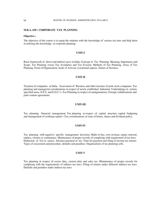 68                         MASTER OF BUSINESS ADMINISTRATION SYLLABUS



M.B.A. 638 : CORPORATE TAX PLANNING

Objective :
The objective of the course is to equip the students with the knowledge of' various tax laws and help them
in utilising this knowledge in corporate planning.


                                                 UNIT-I


Basic framework of direct and indirect taxes in India, Concept of Tax Planning. Meaning, Importance and
Scope. Tax Planning versus Tax Avoidance and Tax Evasion, Methods of Tax Planning, Areas of Tax
Planning. Form of Organisation, Scale of Activity, Locational aspects, Nature of business.


                                                UNIT-II


Taxation of companies in India. Assessment of Business and other incomes of joint stock companies. Tax
planning and managerial considerations in respect of newly established Industrial Undertakings in certain
specified areas, E.P.Z. and E.O.U.'s.-Tax Planning in respect of amalgamations, Foreign collaborations and
joint venture agreements.


                                                UNIT-III


Tax planning financial management. Tax planning in respect of capital structure, capital budgeting
and management of working-capital---Tax considerations in issue of bonus, shares and dividend policy.


                                                UNIT-IV


Tax planning with regard to specific management decisions. Make or buy, own on lease, repair, renewal,
replace, closure or continuance. Maintenance of proper records of complying with requirement of tax laws.
Deduction of Tax at source. Advance payment of tax. Time for payment and filing of income tax returns.
Types of assessment and procedure, defaults and penalties. Organizations of tax planning cells.


                                                UNIT-V


Tax planning in respect of excise duty, custom duty and sales tax. Maintenance of proper records for
complying with the requirements of indirect tax laws. Filing of returns under different indirect tax laws.
Defaults and penalties under indirect tax laws.
 