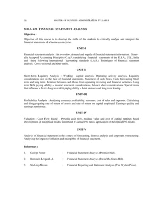 70                           MASTER OF BUSINESS ADMINISTRATION SYLLABUS



M.B.A. 639 : FINANCIAL STATEMENT ANALYSIS
Objective :
Objective of this course is to develop the skills of the students to critically analyse and interpret the
financial statements of a business enterprise.

                                                  UNIT-I

Financial statement analysis : An overview, demand and supply of financial statement information. Gener-
ally Accepted Accounting Principles (G.A.P.) underlying financial statements of the U.S.A., U.K., India
and these following international accounting standards (I.A.S.). Techniques of financial statement
analysis. Cross-sectional and time-series.

                                                 UNIT-II

Short-Term Liquidity Analysis : Working capital analysis, Operating activity analysis, Liquidity
considerations not on the face of financial statements. Statement of cash flows, Cash Forecasting Short
term and long term. Relation between cash flows from operating investing and financial activities. Long
term Debt paying Ability – income statement considerations, balance sheet considerations. Special items
that influence a firm’s long term debt paying ability – Joint ventures and long term leasing.

                                                 UNIT-III

Profitability Analysis : Analysing company profitability, revenues, cost of sales and expenses. Calculating
and disaggregating rate of return of assets and rate of return on capital employed. Earnings quality and
earnings persistence.

                                                 UNIT-IV

Valuation : Cash Flow Based – Periodic cash flow, residual value and cost of capital earnings based
Development of theoretical model, theoretical Vs actual P/E ratios, application of theoretical P/E model.

                                                  UNIT-V

Analysis of financial statement in the context of forecasting, distress analysis and corporate restructuring.
Analysing the impact of inflation and intangibles of financial statement.


References :

1.   George Foster                  :    Financial Statement Analysis (Prentice Hall).

2.   Bernstein Leopold, A.          :    Financial Statement Analysis (Irwin/Mc-Graw-Hill).

3.   Stickney/Brown                 :    Financial Reporting and Statement Analysis (The Dryden Press).
 