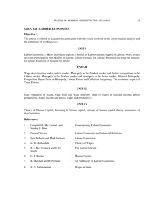 MASTER OF BUSINESS ADMINISTRATION SYLLABUS                                   73


M.B.A. 641 : LABOUR ECONOMSCS
Objective :
The course is offered to acquaint the participant with the issues involved in the labour market analysis and
the conditions of working class.

                                                 UNIT-I

Labour Economics : Micro and Macro aspects. Theories of Labour market, Supply of Labour; Work-leisure
decision, Participation rate, Quality of Labour, Labour Demand for Labour, Short run and long run demand
for labour, Elasticity of demand for labour.

                                                 UNIT-II

Wage determination under perfect market. Monopoly in the Product market and Perfect competition in the
Labour market. Monopoly in the Product market and monopoly in the factor market; Bilateral Monopoly,
Competitive Buyer Firm vs Monopoly, Labour Union and Collective bargaining. The economic impact of
Trade Unions.

                                                 UNIT-III

State regulation of wages, wage level and wage structure, share of wages in national income, labour
productivity, wages income and prices, wages and productivity.

                                                 UNIT-IV

Theory of Human Capital, Investing in human capital, critique of human capital theory, economics of
discrimination.

References :

1.   Campbell R. Mc. Connel and           :    Contemporary Labour Economics.
     Stanley L. Brue
2.   Parmod Verma                         :    Labour Economics and Industrial Relations.
3.   Non Bellante and Mark Jackson        :    Labour Economics.
4.   K. W. Rothschild                     :    Theory of Wages.
5.   B. J. Mc. Cormick and E. O.          :    The Labour Market.
     Smith
6.   G. S. Becker                         :    Human Capital.
7.   R. Marshall and R. Perlman           :    An Anthology of Labour Economics.

8.   K. N. Subramanian                    :    Wages in India.
 