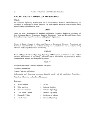 74                          MASTER OF BUSINESS ADMINISTRATION SYLLABUS


M.B.A. 642 : INDUSTRIAL PSYCHOLOGY AND SOCIOLOGY

Objective :
The course aims at providing the participants with an understanding of the role of Industrial Sociology and
Psychology in management of human resources. The main emphasis would be given to applied aspects
with reference to Indian Industrial Scene.

                                                 UNIT-I

Nature and Scope : Relationship with Sociology and Industrial Psychology, Hawthorne experiments and
their significance. Factory Organisation; Industrial Bureaucracy; Formal and Informal Groups; Status
System, Balancing of Social Power; Unions and Employer's Organisations.

                                                UNIT-II

Workers in Industry: Impact of Indian Social System on Recruitment, Selection : Commitment and
Motivation; Industrial Worker and his future. Industry and Society; Industry's impact on Caste, Family
Education and Society's Expectations from Industry.

                                                UNIT-III

Nature and Scope of Industrial Psychology, Psychology and Management, Contributions of Freud and Post
Freudians Development of Psychology : Personality and its development. Psycho-analytical theories.
Personality type. Adjusted and Maladjusted personalities.

                                                UNIT-IV

Perception : Process and Elements, Theories of Perception.
Psychology of Leadership.
Personnel Selection and Training.
Understanding and      Motivating employees - Industrial morale and job satisfaction; Counselling.
Psychology of Industrial conflict. Stress Management

References :

1.   Mclver and Page                     :     Society
2.   Miller and Form                     :     Industrial Sociology
3.   Ghose and Ghorpade                  :     Industrial Psychology
4.   Tiffin and Mc Cormick               :     Industrial Psychology
5.   Norman R. F. Maier                  :     Psychology in Industry
6.   John B. Miner                       :     Personnel Psychology
 
