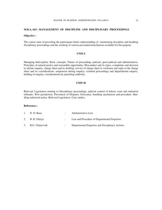 MASTER OF BUSINESS ADMINISTRATION SYLLABUS                                     75


M.B.A. 643 : MANAGEMENT OF DISCIPLINE AND DISCIPLINARY PROCEEDINGS

Objective :

The course aims of providing the participants better understanding of maintaining discipline and handling
disciplinary proceedings and the working of various procedures/mechanism available for the purpose.


                                                  UNIT-I


Managing Indiscipline: Basic concepts, Nature of proceedings judicial, quasi-judicial and administrative,
Principles of natural justice and reasonable opportunity, Misconduct and its types, complaints and decision
to initiate enquiry, charge sheet and its drafting, service of charge sheet to workmen and reply to the charge
sheet and its considerations, suspension during enquiry; criminal proceedings and departmental enquiry,
holding of enquiry; considerations by punishing authority.


                                                  UNIT-II


Relevant Legislation relating to Disciplinary proceedings; judicial control of labour court and industrial
tribunals. Writ jurisdiction, Prevention of Disputes, Grievance, handling mechanism and procedure. Han-
dling industrial action. Relevant Legislation. Case studies.


References :

1.   D. D. Basu                        :      Administrative Law.

2.   B. R. Ghaiye                      :      Law and Procedure of Departmental Enquiries.

3.   R.G. Chaturvedi                   :      Departmental Enquiries and Disciplinary Actions.
 