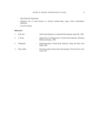 MASTER OF BUSINESS ADMINISTRATION SYLLABUS                                 77



     –      State Financial Corporation,
     –      Changing role of small business in selected countries–Italy, Japan, China, South-Korea,
            Malayasia.
     –      Lessons for India.

References :

1.       K.B. Suri                   :     Small Scale Enterprises in Industrial Development, Sage Pub., 1988.

2.       V. Desai                    :     Organisation and Management of Small Scale Industries, Himalaya
                                           Publication Barlay, 1983.

3.       Deshpande                   :     Entrepreneurship of Small Scale Industries, Deep and Deep, New
                                           Delhi, 1980.

4.       Peter, Kilby                :     Entrepreneurship and Economic Development, The Free Press, New
                                           York, 1971.
 