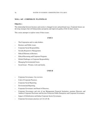 78                          MASTER OF BUSINESS ADMINISTRATION SYLLABUS




M.B.A. 645 : CORPORATE PLANNING-II

Objective :
The relationship between business and society is changed in new and profound ways. Corporate houses are
devising strategies that will help produce prosperity and improved quality of life for their citizens.

This course attempts to explore some of these issues.


                                                  UNIT-I

–    The Corporation and its stake holders.
–    Business and Public issues.
–    Corporate Social Responsibility.
–    Socially Responsive Management.
–    Ethical Dilemma in Business.
–    Ethical Reasoning and Corporate Programs.
–    Global Challenges to Corporate Responsibility.
–    Managing Environmental Issues.
–    Social Issues - Women, work and family.


                                                 UNIT-II


–    Corporate Governance−An overview.
–    Code of Corporate Practices.
–    Corporate Social Reporting.
–    Environmental Reporting.
–    Corporate Governance and Board of Directors.
–    Corporate Governance and role of top Management Financial Institution, nominee Directors and
     Auditors Corporate Disclosure and Investor Protection Public Enterprises and Corporate Governance.
–    Impact of Globalization and Indian Corporate Sector Governance.
–    Corporate Governance practices in U.S.A./U.K.
 