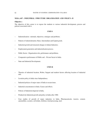 82                           MASTER OF BUSINESS ADMINISTRATION SYLLABUS



M.B.A. 647 : INDUSTRIAL STRUCTURE ORGANISATION AND POLICY– II

Objective :
The objective of this course is to expose the students to various industrial development, process and
policies associated with it.


                                                   UNIT-I


–    Industrialisation - rationale, objectives, strategies and problems.

–    Patterns of industrialization. Basic, Intermediate and Capital goods.

–    Industrial growth and structural changes in Indian Industries.

–    Employment generation and industrialisation process.

–    Public Sector : Organisation role, performance and problems.

–    Comparative performance of Public and - Private Sector in India.

–    State and Industrial Development.


                                                   UNIT-II


–    Theories of industrial location, Weber, Sargent and modern factors affecting location of industrial
     unit.

–    Location policy in India since Independence.

–    Industrial policies of major states of India in recent times.

–    Industrial concentration in India. Causes and effects.

–    Policies of Industrial dispersal in India.

–    Productivity Industrial growth and policy in India after 1980.

–    Case studies of growth of major industries in India. Pharmaceuticals, tractors, cement,
     automobiles, scooters, soft drinks, fertilizer, food processing, steel.
 