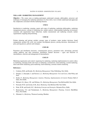MASTER OF BUSINESS ADMINISTRATION SYLLABUS                                 5

M.B.A. 6105 : MARKETING MANAGEMENT
Objective : The course aims at making participants understand concepts, philosophies, processes and
techniques of managing the marketing operations of a firm with a view to better understand and appreciate
the complexities associated with the marketing function.

                                                 UNIT-I

Introduction to marketing: meaning, nature and scope of marketing, marketing philosophies, marketing
management process, concept of marketing mix, market analysis: understanding marketing environment,
consumer and organization buyer behaviour, market measurement and marketing research, market
segmentation, targeting and positioning.

                                                 UNIT-II

Product planning and pricing: product concept, types of products, major product decisions, brand
management, product life cycle, new product development process, pricing decisions, determinants of
price, pricing process, policies and strategies.

                                                UNIT-III

Promotion and distribution decisions: communication process, promotion tools: advertising, personal
selling, publicity and sales promotion, distribution channel decisions – types and functions of
intermediaries, selection and management of intermediaries.

                                                UNIT-IV

Marketing organization and control: organizing for marketing, marketing implementation & control, ethics
in marketing, emerging trends and issues in marketing: consumerism, rural marketing, societal marketing,
direct and online marketing, green marketing, retail marketing, customer relation marketing.

References :

1.   Czinkota, M.R. and Kotabe, M., Marketing Management, Vikas Publishing, New Delhi.
2.   Douglas, J., Darymple, J. and Parsons, L.J., Marketing Management: Text and Cases, John Wiley and
     Sons.
3.   Kotler, P., Marketing Management: Analysis, Planning, Implementation & Control, Prentice Hall of
     India, New Delhi.
4.   Michael, J.E., Bruce, J.W. and William, J.S., Marketing Management, Tata McGrawHill, New Delhi.
5.   Perreault, W.D. and Jerome, E.M., Basic Marketing, Tata McGraw Hill, New Delhi.
6.   Pride, W.M. and Ferrell, O.C., Marketing:Concepts and Strategies, Biztantra Press, Delhi.
7.   Ramaswamy, V.S. and Namakumari, S., Marketing Management: Planning, Control, MacMillan
     Press, New Delhi.
8.   Zikmund, A., Marketing, Thomson Learning, Mumbai.
 
