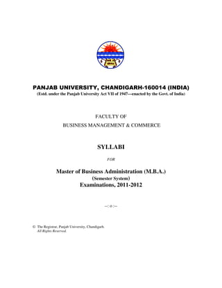 PANJAB UNIVERSITY, CHANDIGARH-160014 (INDIA)
  (Estd. under the Panjab University Act VII of 1947—enacted by the Govt. of India)




                                         FACULTY OF
                   BUSINESS MANAGEMENT & COMMERCE



                                          SYLLABI
                                                   FOR


               Master of Business Administration (M.B.A.)
                             (Semester System)
                        Examinations, 2011-2012


                                                  --: o :--



© The Registrar, Panjab University, Chandigarh.
  All Rights Reserved.
 