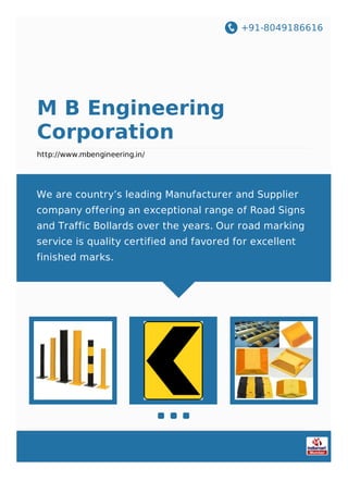 +91-8049186616
M B Engineering
Corporation
http://www.mbengineering.in/
We are country’s leading Manufacturer and Supplier
company offering an exceptional range of Road Signs
and Traffic Bollards over the years. Our road marking
service is quality certified and favored for excellent
finished marks.
 