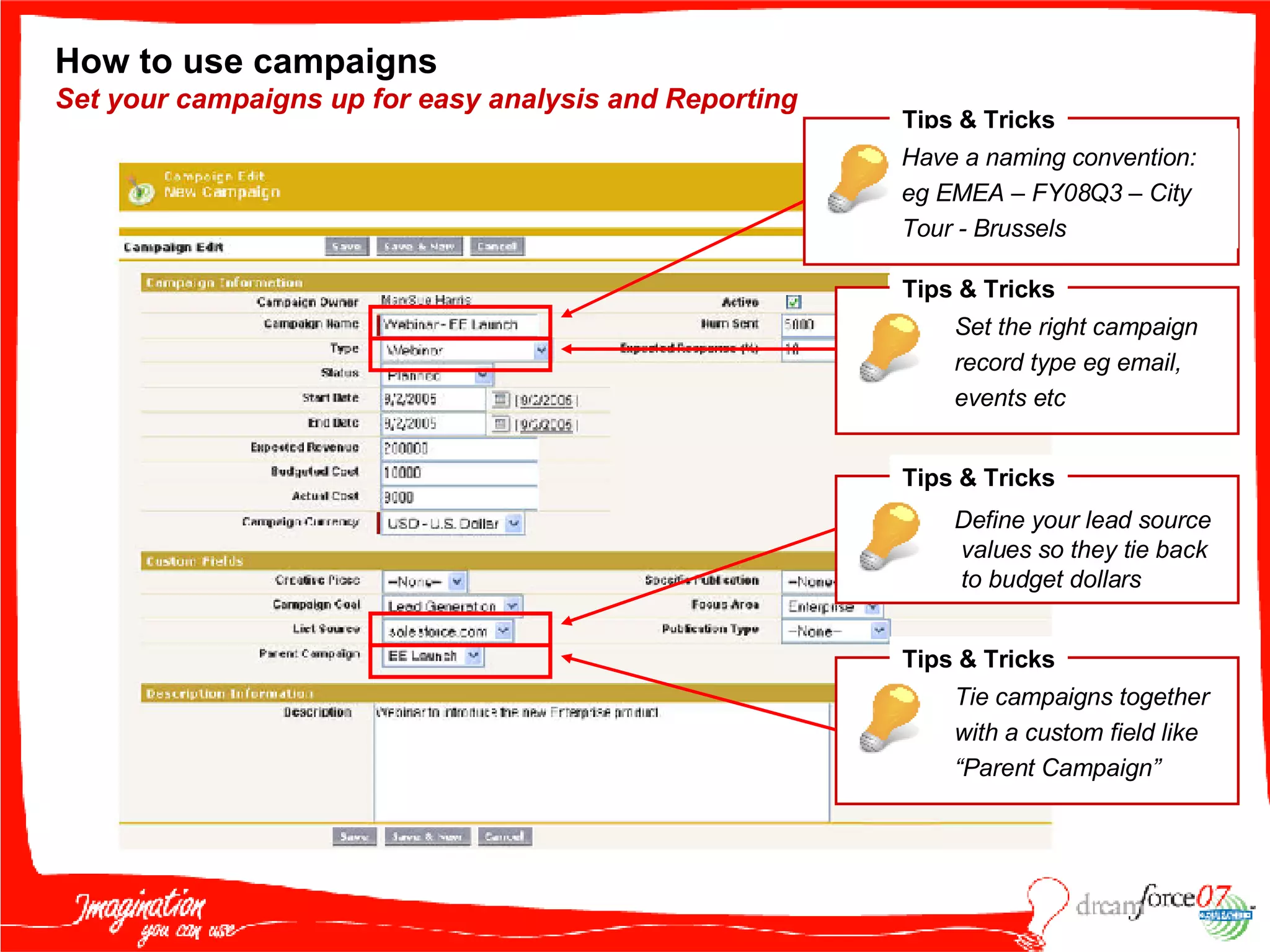 How to use campaigns  Set your campaigns up for easy analysis and Reporting Tips & Tricks Have a naming convention: eg EMEA – FY08Q3 – City Tour - Brussels Tips & Tricks Set the right campaign record type eg email, events etc Tips & Tricks Define your lead source values so they tie back  to budget dollars Tips & Tricks Tie campaigns together with a custom field like “Parent Campaign” 