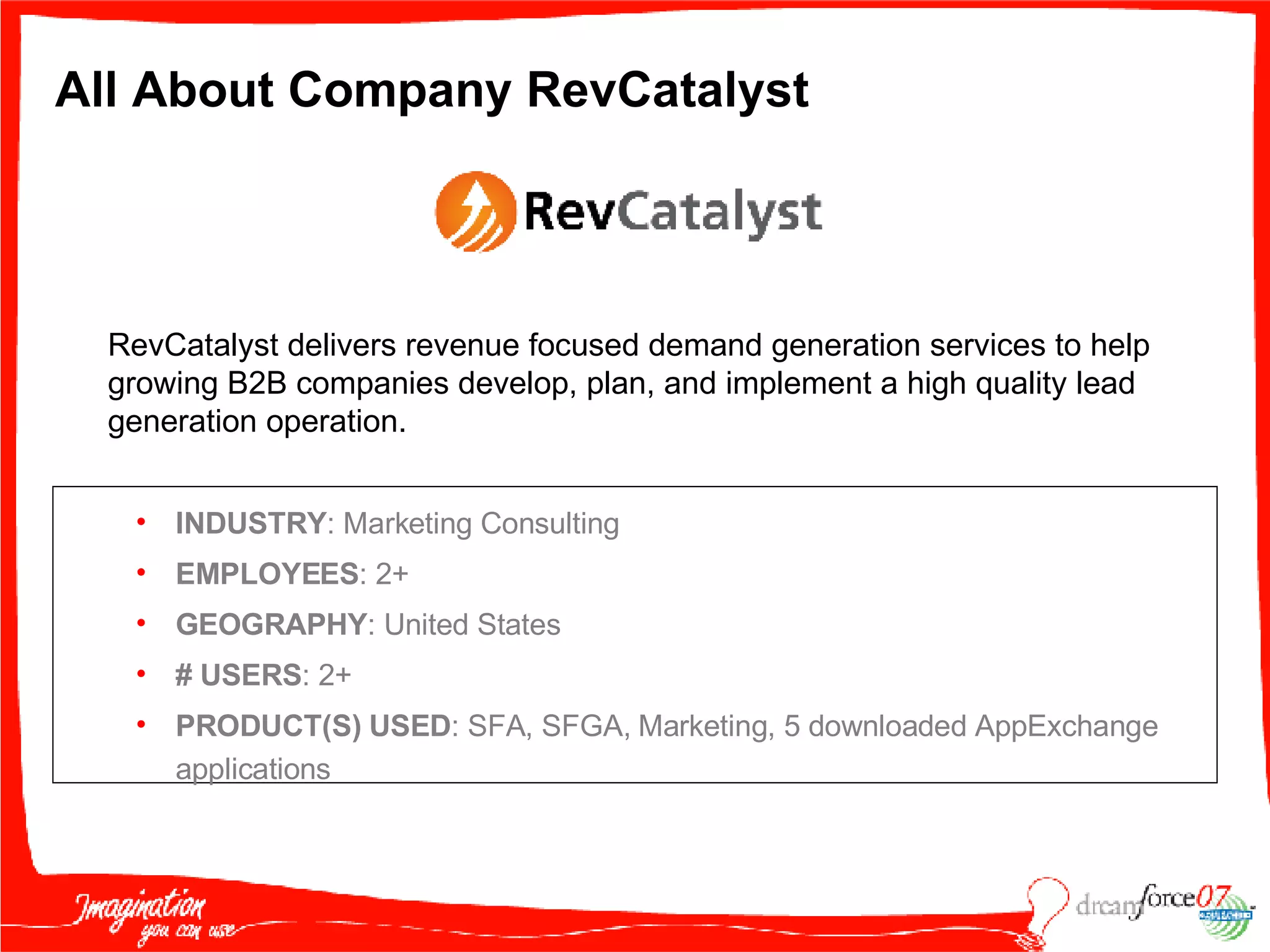 All About Company RevCatalyst INDUSTRY : Marketing Consulting EMPLOYEES : 2+ GEOGRAPHY : United States #   USERS : 2+ PRODUCT(S) USED : SFA, SFGA, Marketing, 5 downloaded AppExchange applications RevCatalyst delivers revenue focused demand generation services to help growing B2B companies develop, plan, and implement a high quality lead generation operation. 
