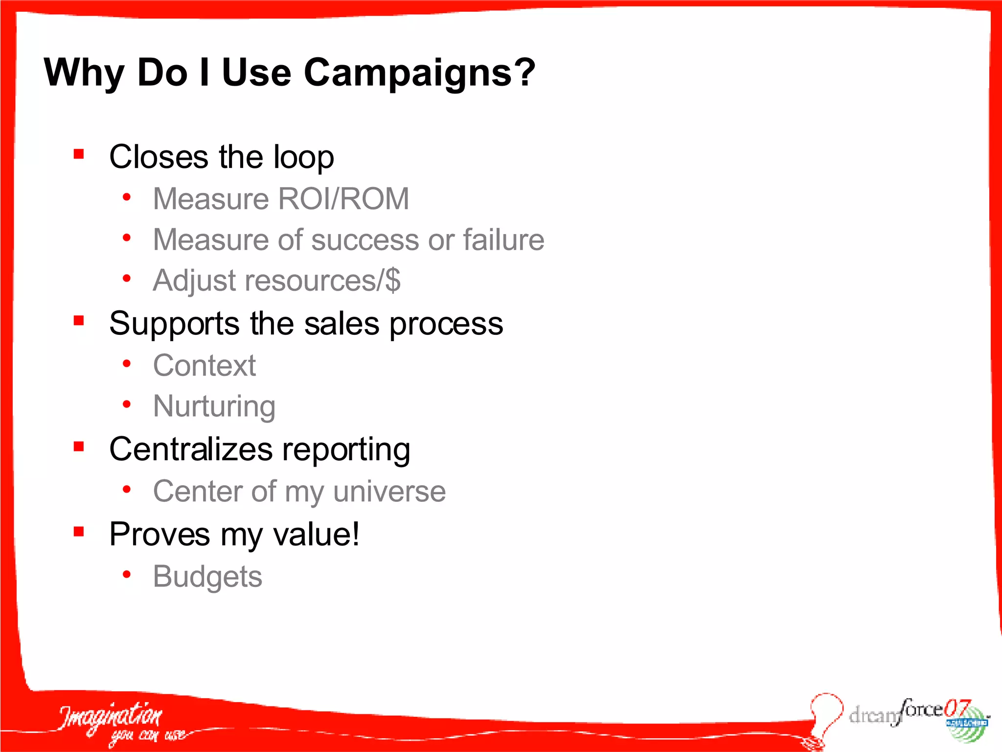 Why Do I Use Campaigns? Closes the loop Measure ROI/ROM Measure of success or failure Adjust resources/$ Supports the sales process Context Nurturing Centralizes reporting Center of my universe Proves my value! Budgets 