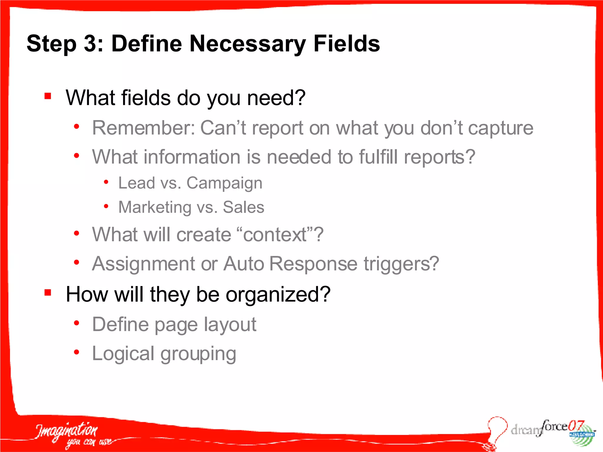 Step 3: Define Necessary Fields  What fields do you need? Remember: Can’t report on what you don’t capture What information is needed to fulfill reports? Lead vs. Campaign Marketing vs. Sales What will create “context”?  Assignment or Auto Response triggers? How will they be organized? Define page layout Logical grouping 
