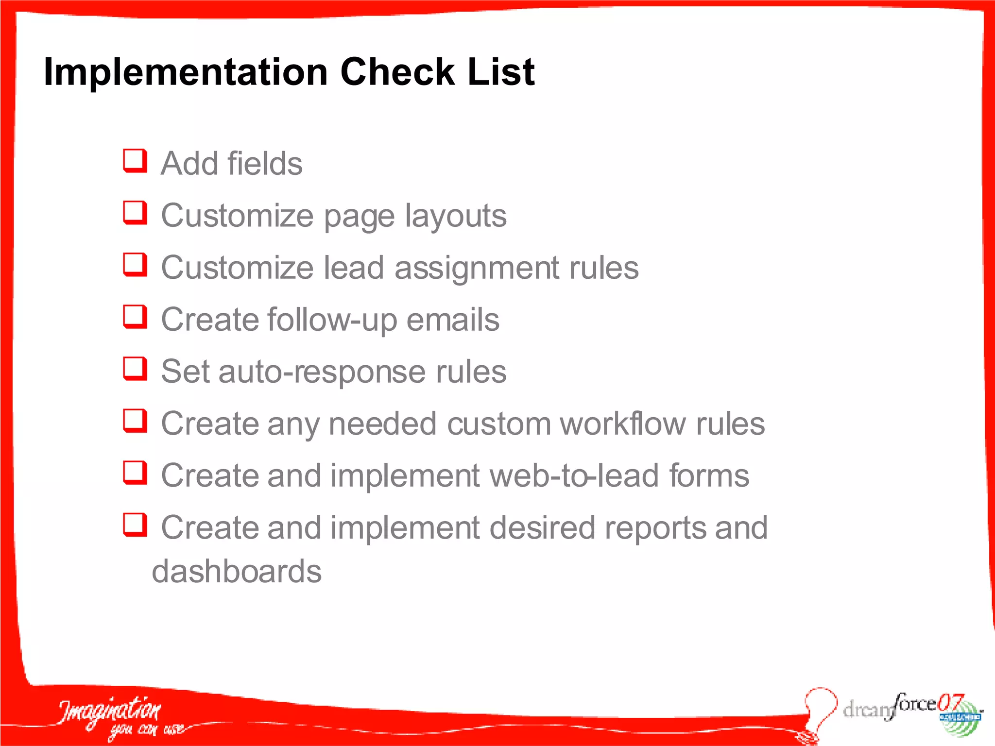 Implementation Check List Add fields  Customize page layouts Customize lead assignment rules Create follow-up emails Set auto-response rules Create any needed custom workflow rules Create and implement web-to-lead forms Create and implement desired reports and dashboards 