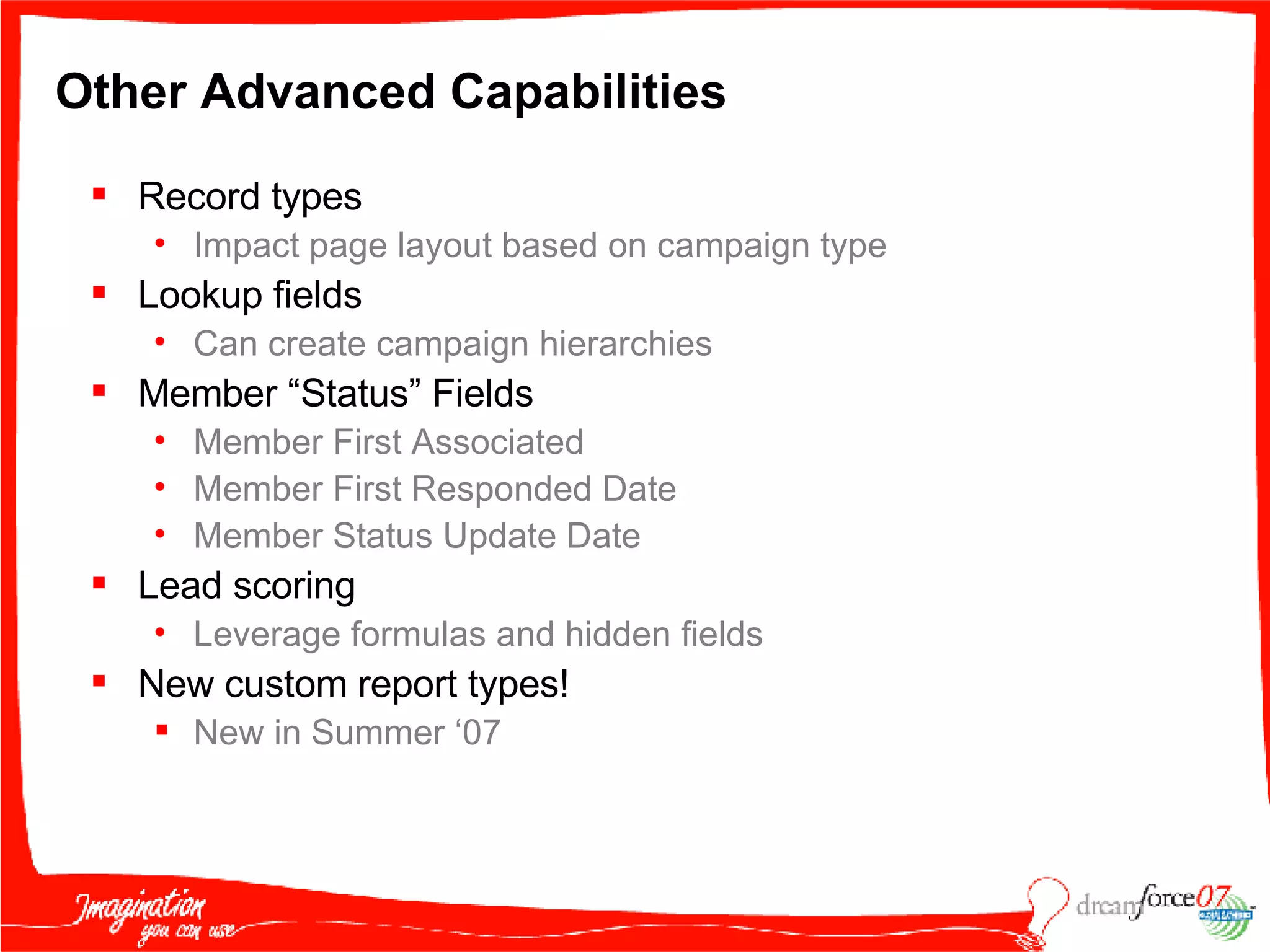 Other Advanced Capabilities  Record types Impact page layout based on campaign type Lookup fields Can create campaign hierarchies Member “Status” Fields Member First Associated Member First Responded Date Member Status Update Date Lead scoring Leverage formulas and hidden fields New custom report types! New in Summer ‘07 