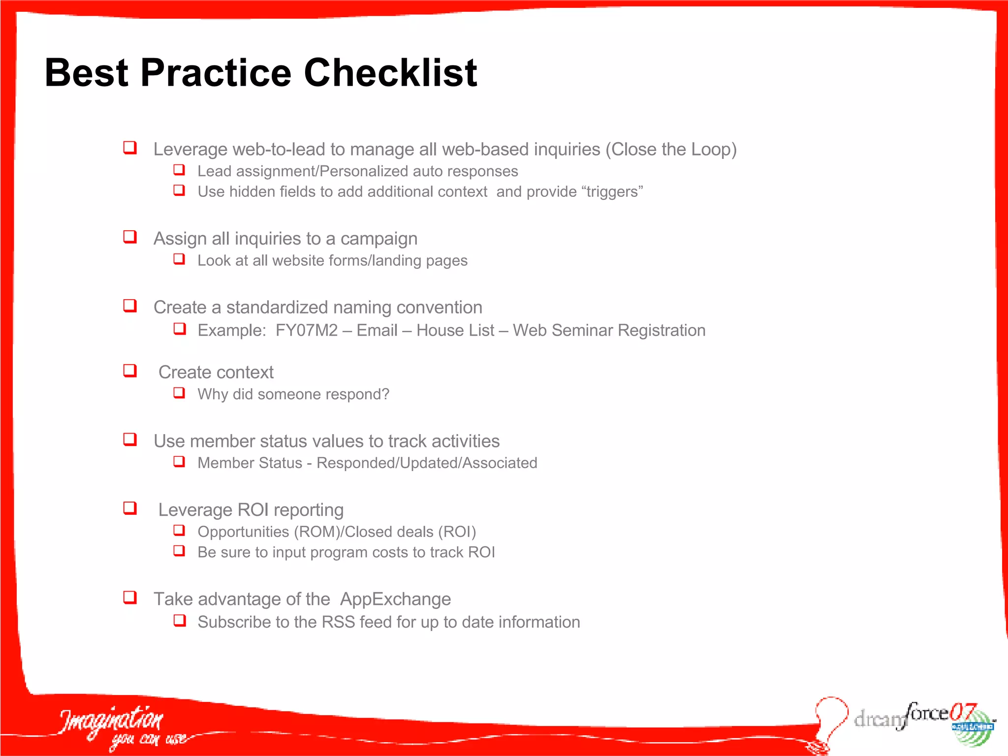 Best Practice Checklist Leverage web-to-lead to manage all web-based inquiries (Close the Loop) Lead assignment/Personalized auto responses Use hidden fields to add additional context  and provide “triggers” Assign all inquiries to a campaign Look at all website forms/landing pages Create a standardized naming convention Example:  FY07M2 – Email – House List – Web Seminar Registration Create context  Why did someone respond? Use member status values to track activities Member Status - Responded/Updated/Associated Leverage ROI reporting Opportunities (ROM)/Closed deals (ROI) Be sure to input program costs to track ROI Take advantage of the  AppExchange Subscribe to the RSS feed for up to date information 