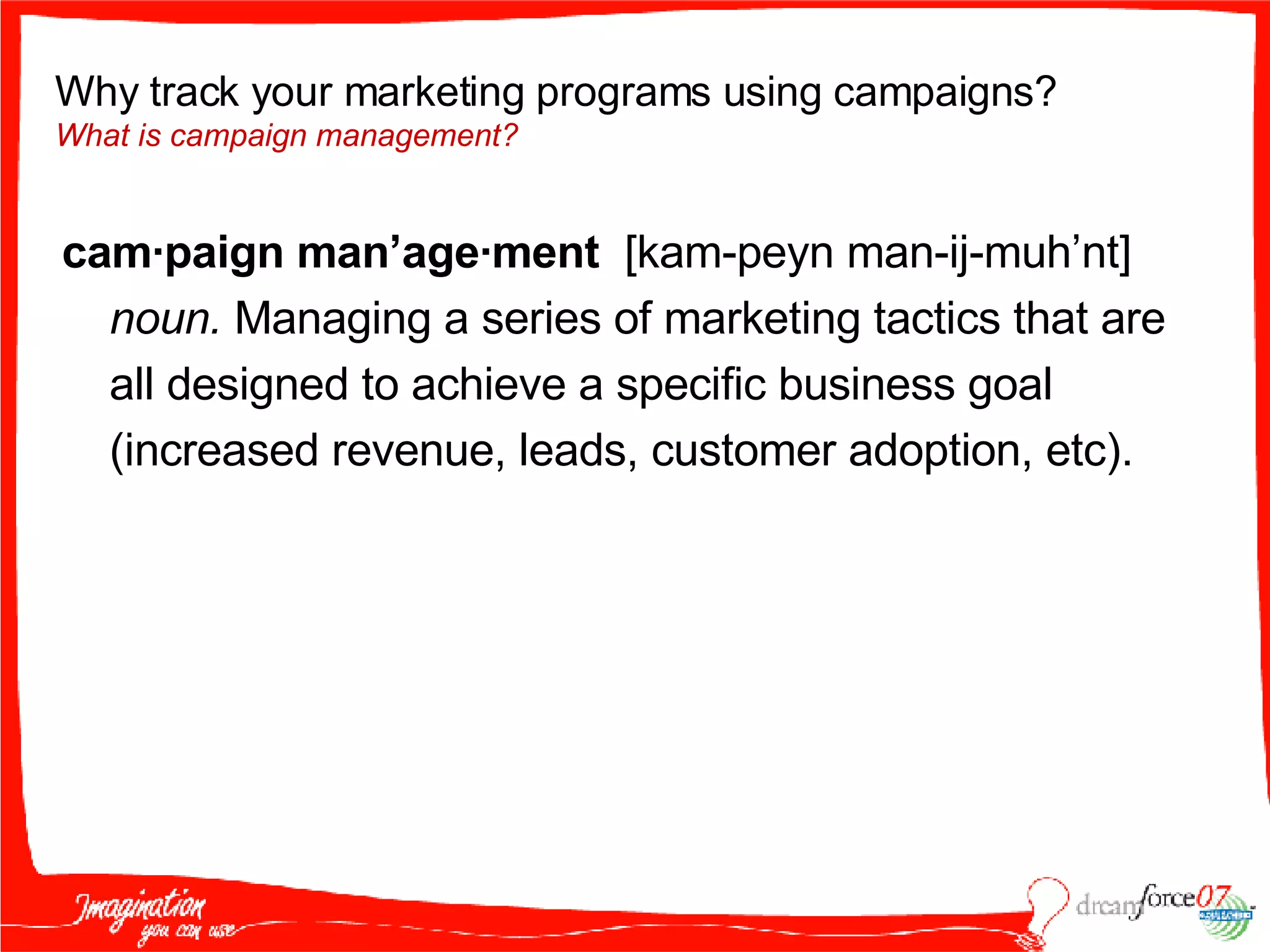 cam·paign man’age·ment  [kam-peyn man-ij-muh’nt]  noun.  Managing a series of marketing tactics that are all designed to achieve a specific business goal (increased revenue, leads, customer adoption, etc). Why track your marketing programs using campaigns?  What is campaign management? 