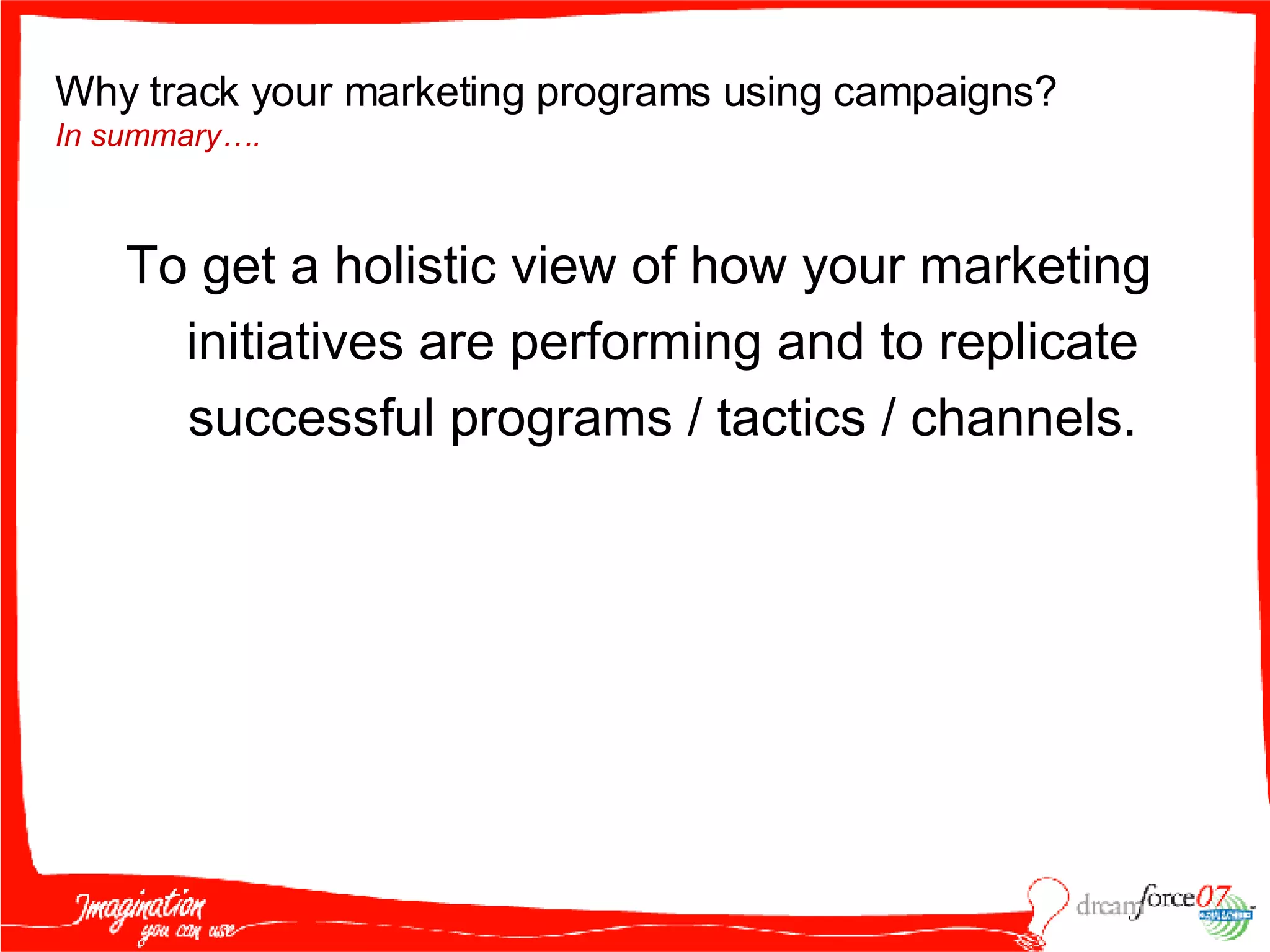 To get a holistic view of how your marketing initiatives are performing and to replicate successful programs / tactics / channels. Why track your marketing programs using campaigns?  In summary…. 