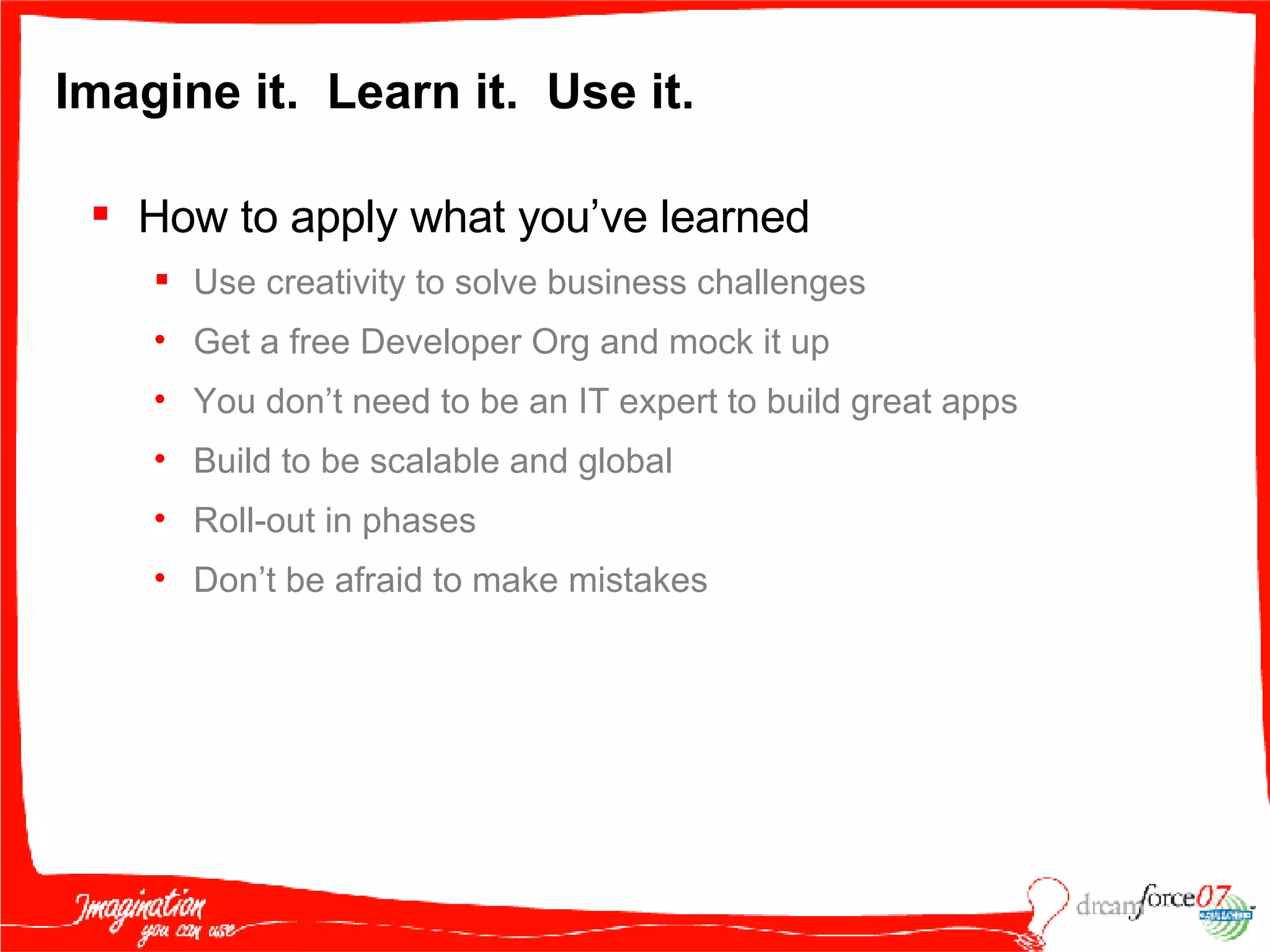 Imagine it.  Learn it.  Use it. How to apply what you’ve learned Use creativity to solve business challenges Get a free Developer Org and mock it up You don’t need to be an IT expert to build great apps Build to be scalable and global Roll-out in phases  Don’t be afraid to make mistakes 