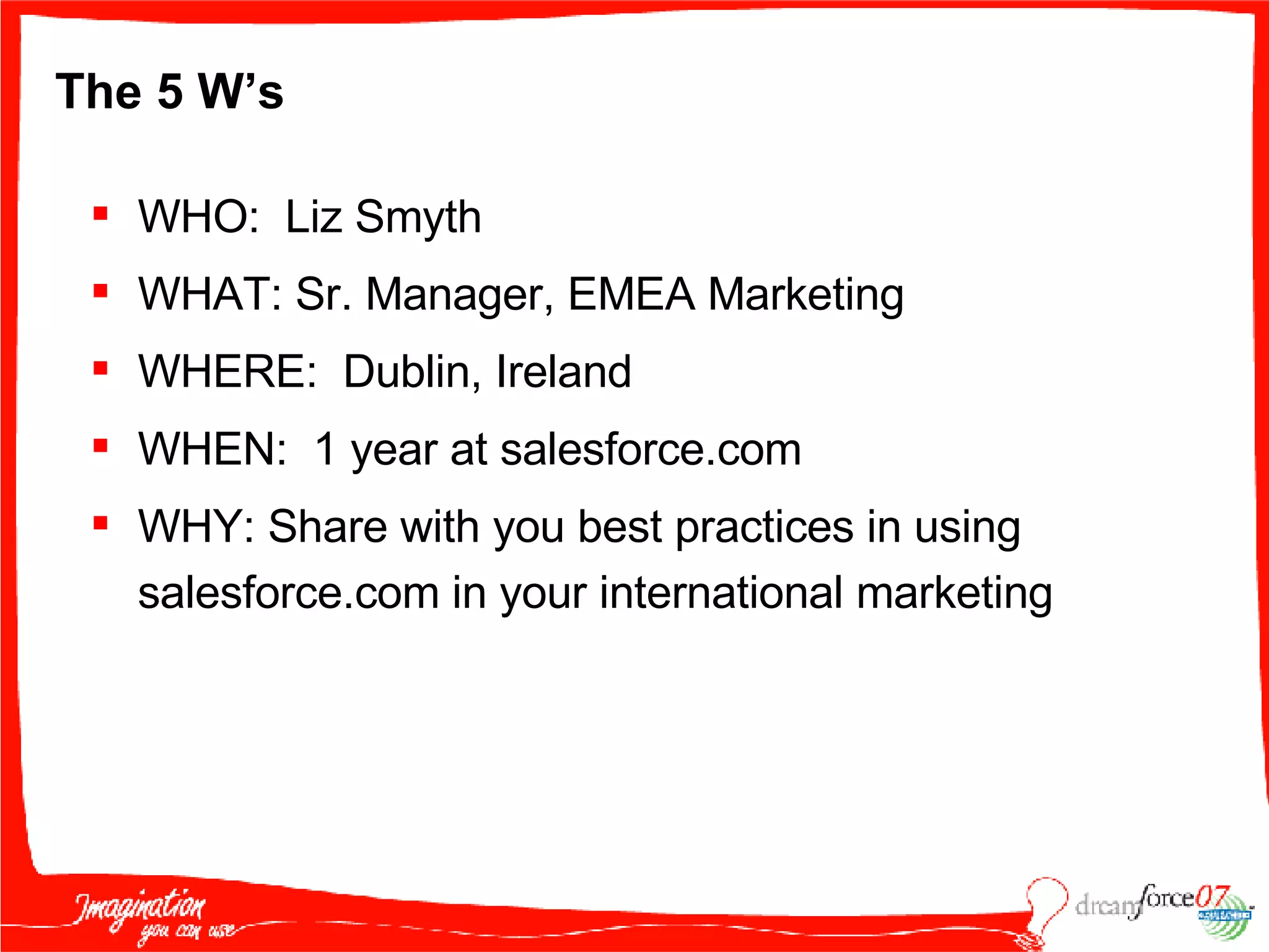 The 5 W’s WHO:  Liz Smyth  WHAT: Sr. Manager, EMEA Marketing WHERE:  Dublin, Ireland WHEN:  1 year at salesforce.com WHY: Share with you best practices in using salesforce.com in your international marketing 