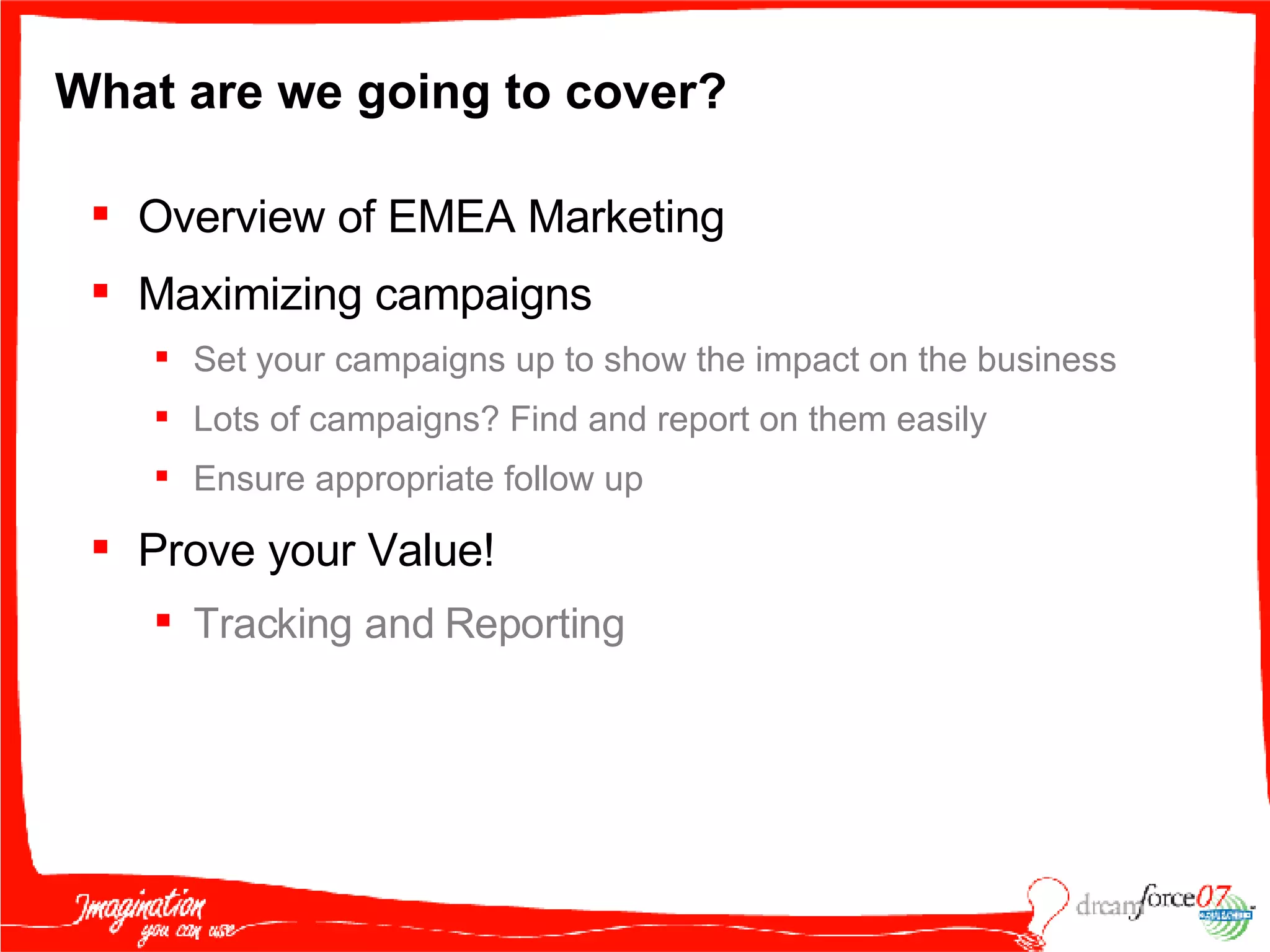 What are we going to cover? Overview of EMEA Marketing  Maximizing campaigns Set your campaigns up to show the impact on the business Lots of campaigns? Find and report on them easily Ensure appropriate follow up Prove your Value!  Tracking and Reporting 