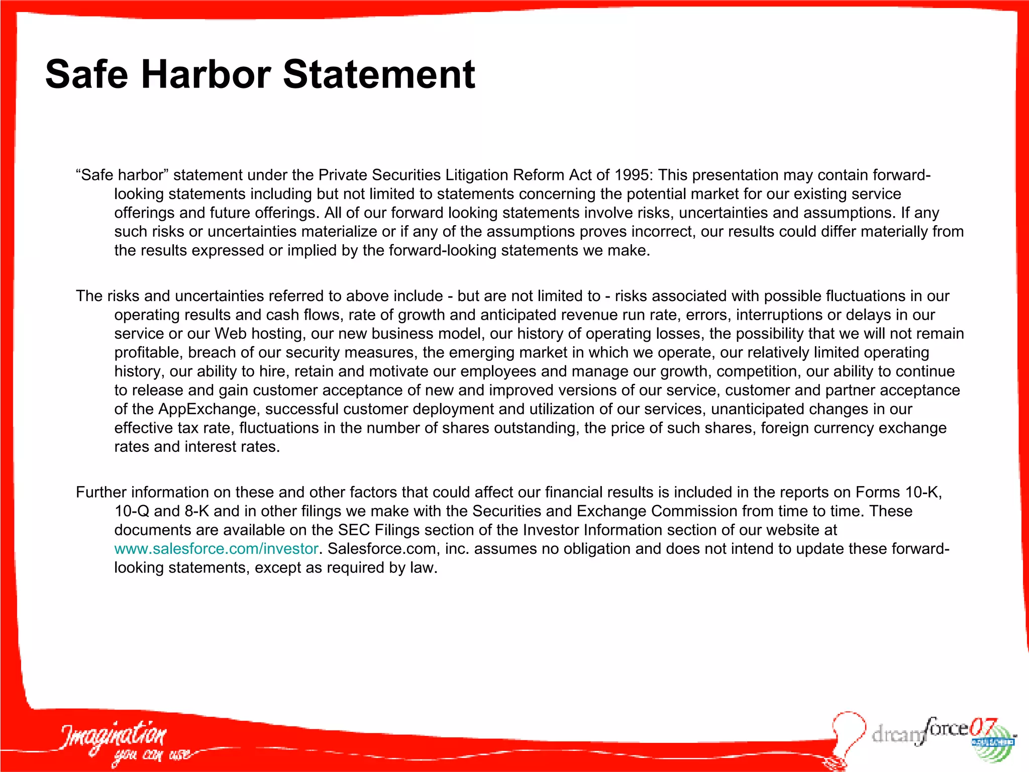 Safe Harbor Statement “ Safe harbor” statement under the Private Securities Litigation Reform Act of 1995: This presentation may contain forward-looking statements including but not limited to statements concerning the potential market for our existing service offerings and future offerings. All of our forward looking statements involve risks, uncertainties and assumptions. If any such risks or uncertainties materialize or if any of the assumptions proves incorrect, our results could differ materially from the results expressed or implied by the forward-looking statements we make. The risks and uncertainties referred to above include - but are not limited to - risks associated with possible fluctuations in our operating results and cash flows, rate of growth and anticipated revenue run rate, errors, interruptions or delays in our service or our Web hosting, our new business model, our history of operating losses, the possibility that we will not remain profitable, breach of our security measures, the emerging market in which we operate, our relatively limited operating history, our ability to hire, retain and motivate our employees and manage our growth, competition, our ability to continue to release and gain customer acceptance of new and improved versions of our service, customer and partner acceptance of the AppExchange, successful customer deployment and utilization of our services, unanticipated changes in our effective tax rate, fluctuations in the number of shares outstanding, the price of such shares, foreign currency exchange rates and interest rates.  Further information on these and other factors that could affect our financial results is included in the reports on Forms 10-K, 10-Q and 8-K and in other filings we make with the Securities and Exchange Commission from time to time. These documents are available on the SEC Filings section of the Investor Information section of our website at  www.salesforce.com /investor . Salesforce.com, inc. assumes no obligation and does not intend to update these forward-looking statements, except as required by law. 