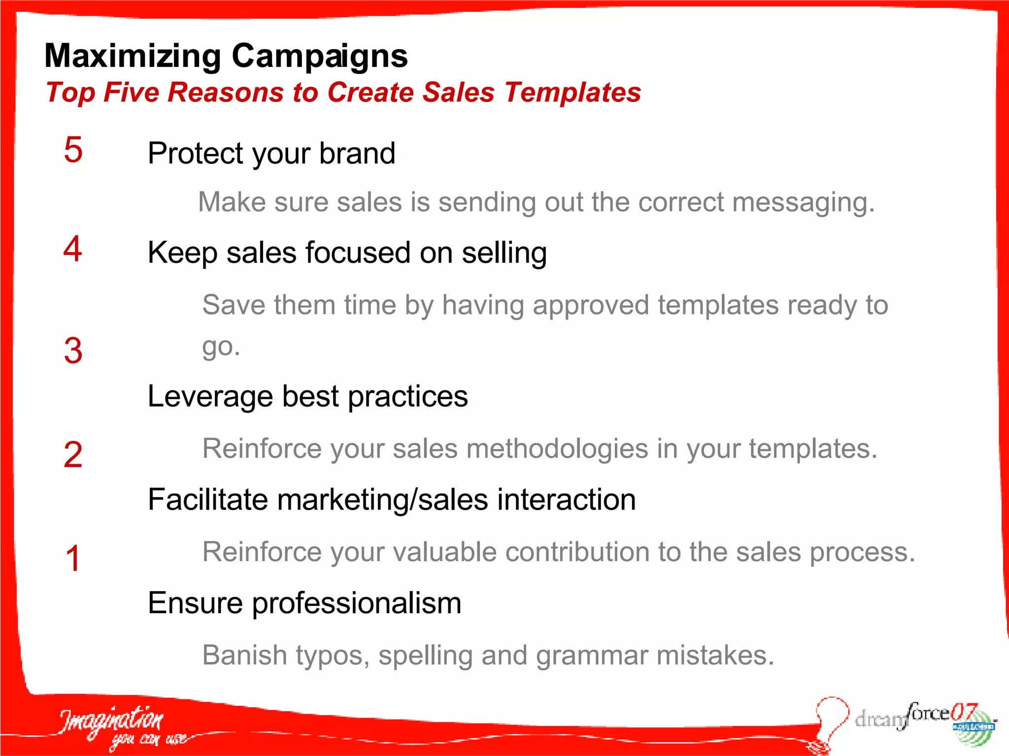Maximizing Campaigns  Top Five Reasons to Create Sales Templates Protect your brand  Make sure sales is sending out the correct messaging. Keep sales focused on selling Save them time by having approved templates ready to go. Leverage best practices Reinforce your sales methodologies in your templates. Facilitate marketing/sales interaction  Reinforce your valuable contribution to the sales process. Ensure professionalism Banish typos, spelling and grammar mistakes. 5 4 3 2 1 