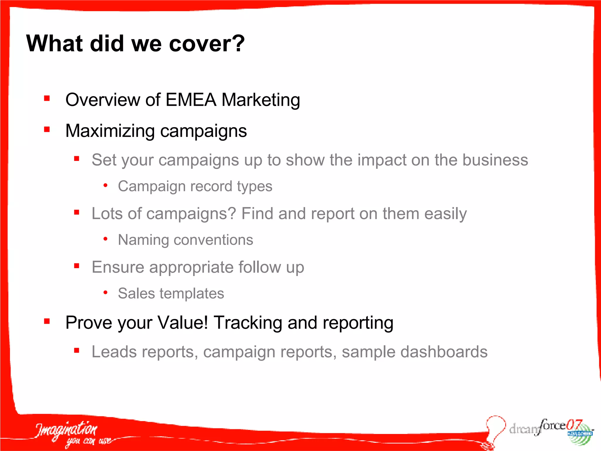 What did we cover?  Overview of EMEA Marketing  Maximizing campaigns Set your campaigns up to show the impact on the business Campaign record types Lots of campaigns? Find and report on them easily Naming conventions Ensure appropriate follow up Sales templates Prove your Value! Tracking and reporting Leads reports, campaign reports, sample dashboards 