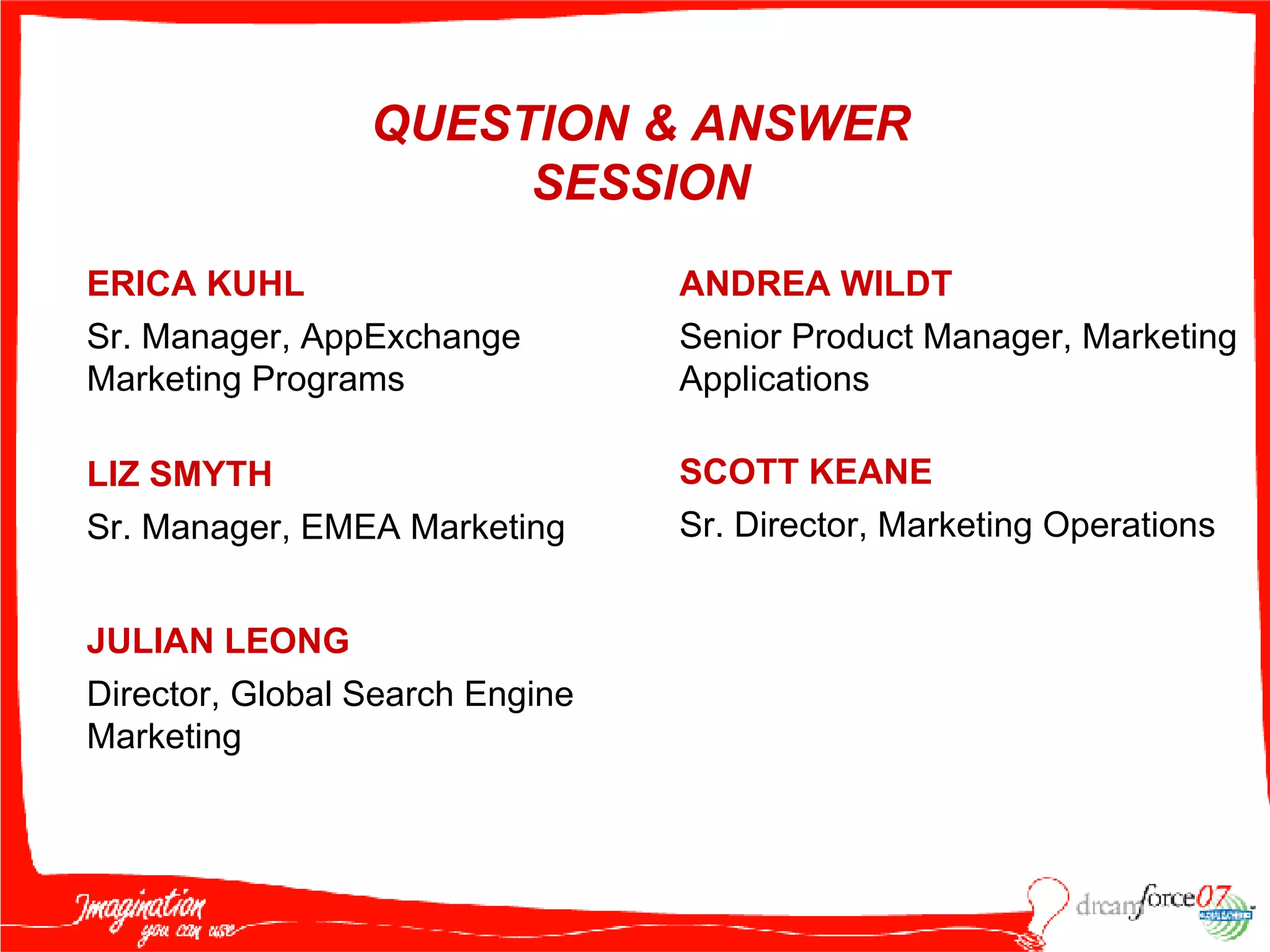 ERICA KUHL Sr. Manager, AppExchange Marketing Programs LIZ SMYTH Sr. Manager, EMEA Marketing QUESTION & ANSWER SESSION ANDREA WILDT Senior Product Manager, Marketing Applications SCOTT KEANE Sr. Director, Marketing Operations JULIAN LEONG Director, Global Search Engine Marketing 
