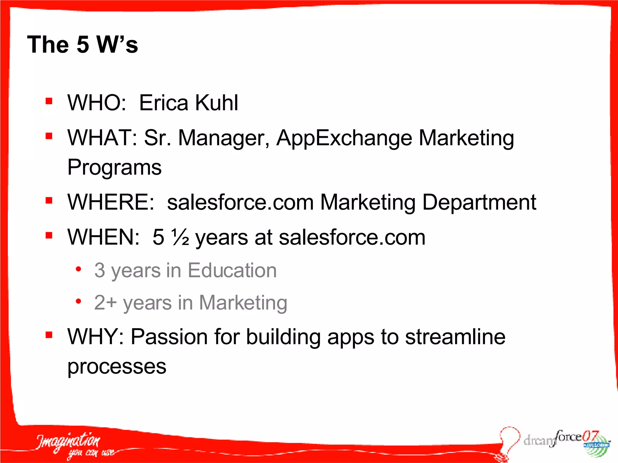 The 5 W’s WHO:  Erica Kuhl  WHAT: Sr. Manager, AppExchange Marketing Programs WHERE:  salesforce.com Marketing Department WHEN:  5 ½ years at salesforce.com 3 years in Education 2+ years in Marketing WHY: Passion for building apps to streamline processes 