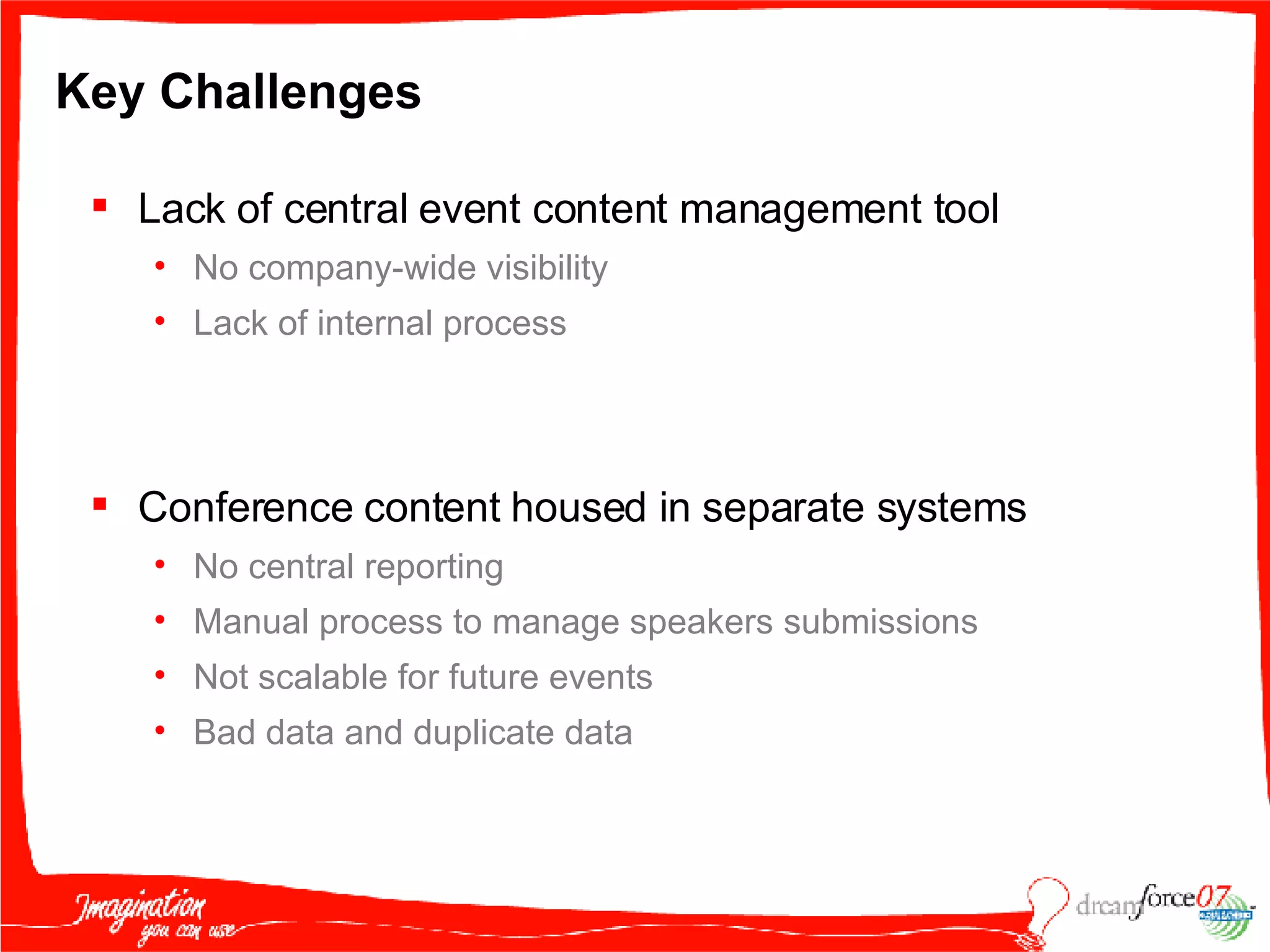 Key Challenges Lack of central event content management tool  No company-wide visibility Lack of internal process Conference content housed in separate systems No central reporting  Manual process to manage speakers submissions Not scalable for future events  Bad data and duplicate data 