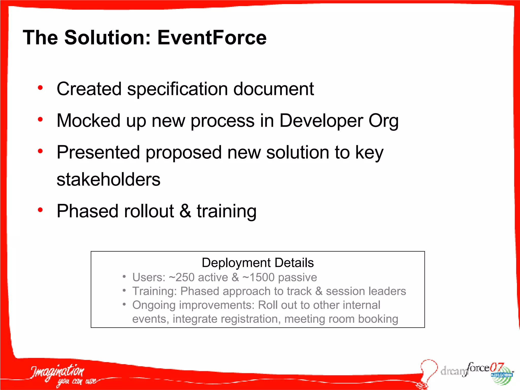 The Solution: EventForce  Created specification document Mocked up new process in Developer Org Presented proposed new solution to key stakeholders Phased rollout & training Deployment Details Users: ~250 active & ~1500 passive Training: Phased approach to track & session leaders Ongoing improvements: Roll out to other internal events, integrate registration, meeting room booking 