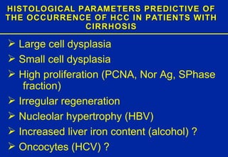 HISTOLOGICAL PARAMETERS PREDICTIVE OF THE OCCURRENCE OF HCC IN PATIENTS WITH CIRRHOSIS Large cell dysplasia  Small cell dysplasia High proliferation (PCNA, Nor Ag, SPhase  fraction) Irregular regeneration Nucleolar hypertrophy (HBV) Increased liver iron content (alcohol) ? Oncocytes (HCV) ? 