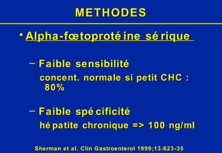 METHODES Alpha-fœtoprotéine sérique   Faible sensibilité concent. normale si petit CHC : 80% Faible spécificité hépatite chronique => 100 ng/ml Sherman et al. Clin Gastroenterol 1999;13:623-35 