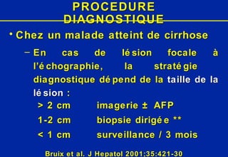 PROCEDURE DIAGNOSTIQUE Chez un   malade atteint de   cirrhose En cas de lésion focale à l’échographie, la stratégie  diagnostique dépend de la  taille de la lésion  : > 2 cm imagerie ± AFP 1-2 cm biopsie dirigée ** < 1 cm surveillance / 3 mois Bruix et al. J Hepatol 2001;35:421-30 