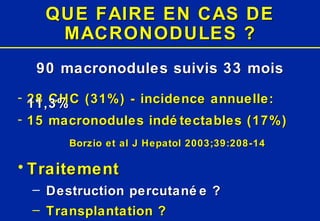QUE FAIRE EN CAS DE MACRONODULES ? 90 macronodules suivis 33 mois 28 CHC (31%) - incidence annuelle:  11,3% 15 macronodules indétectables (17%) Borzio et al J Hepatol 2003;39:208-14 Traitement Destruction percutanée ? Transplantation ? 