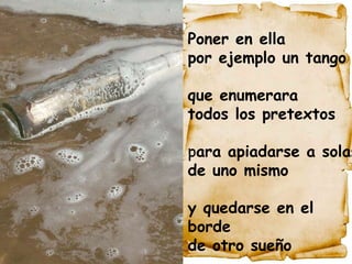                                                                                                                                                                               .  Poner en ella  por ejemplo un tango que enumerara  todos los pretextos p ara apiadarse a solas  de uno mismo y quedarse en el borde  de otro sueño 