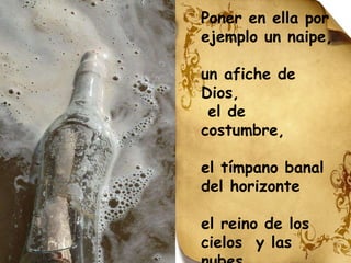 Poner en ella por  ejemplo un naipe, un afiche de Dios, el de costumbre, el tímpano banal  del horizonte el reino de los cielos  y las nubes 