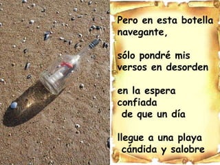 Pero en esta botella  navegante, sólo pondré mis versos en desorden en la espera confiada de que un día llegue a una playa cándida y salobre 