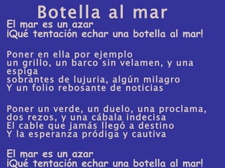 El mar es un azar ¡Qué tentación echar una botella al mar! Poner en ella por ejemplo un grillo, un barco sin velamen, y una espiga sobrantes de lujuria, algún milagro Y un folio rebosante de noticias Poner un verde, un duelo, una proclama, dos rezos, y una cábala indecisa El cable que jamás llegó a destino Y la esperanza pródiga y cautiva El mar es un azar ¡Qué tentación echar una botella al mar! Botella al mar 