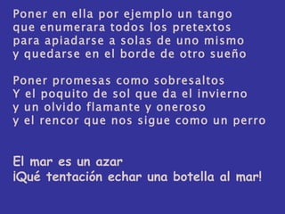 Poner en ella por ejemplo un tango que enumerara todos los pretextos para apiadarse a solas de uno mismo y quedarse en el borde de otro sueño Poner promesas como sobresaltos Y el poquito de sol que da el invierno y un olvido flamante y oneroso y el rencor que nos sigue como un perro El mar es un azar ¡Qué tentación echar una botella al mar! 