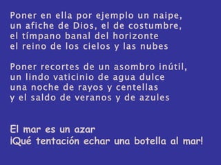 Poner en ella por ejemplo un naipe, un afiche de Dios, el de costumbre, el tímpano banal del horizonte el reino de los cielos y las nubes Poner recortes de un asombro inútil, un lindo vaticinio de agua dulce una noche de rayos y centellas y el saldo de veranos y de azules El mar es un azar ¡Qué tentación echar una botella al mar! 