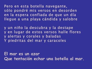 Pero en esta botella navegante, sólo pondré mis versos en desorden en la espera confiada de que un día llegue a una playa cándida y salobre y un niño la descubra y la destape y en lugar de estos versos halle flores y alertas y corales y baladas Y piedritas del mar y caracoles El mar es un azar Que tentación echar una botella al mar.  