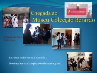Chegada ao
                          Museu Colecção Berardo

Ordenadamente lá
fomos nós…




     Entrámos muito curiosos e atentos …

     Tomámos atenção às explicações das nossas guias …
 