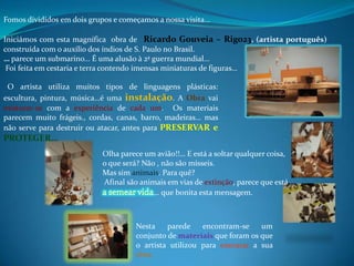 Fomos divididos em dois grupos e começamos a nossa visita…

Iniciámos com esta magnífica obra de Ricardo Gouveia – Rigo23, (artista português)
construída com o auxílio dos índios de S. Paulo no Brasil.
… parece um submarino… É uma alusão à 2ª guerra mundial…
 Foi feita em cestaria e terra contendo imensas miniaturas de figuras…

 O artista utiliza muitos tipos de linguagens plásticas:
escultura, pintura, música…é uma instalação. A Obra vai
misturar-se com a experiência de cada um. Os materiais
parecem muito frágeis., cordas, canas, barro, madeiras… mas
não serve para destruir ou atacar, antes para PRESERVAR e
PROTEGER…
                           Olha parece um avião!!… E está a soltar qualquer coisa,
                           o que será? Não , não são mísseis.
                           Mas sim animais. Para quê?
                           Afinal são animais em vias de extinção, parece que está
                                          … que bonita esta mensagem.



                                     Nesta    parede    encontram-se    um
                                     conjunto de materiais que foram os que
                                     o artista utilizou para executar a sua
                                     obra.
 