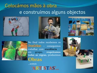 Colocámos mãos à obra
      e construímos alguns objectos




          No final todos recebemos os
          Parabéns      – conseguimos
          trabalhar com excelência -
          em     grupo,   respeitamos
          todas as regras, produzimos

          Obras
          …somos

            ‘ARTISTAS’…
 