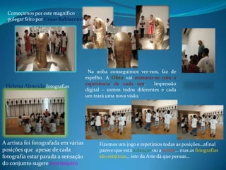 Começamos por este magníficopolegar feito por CesarBaldacciniNa unha conseguimos ver-nos, faz de espelho. A Obra vai misturar-se com a experiência de cada um.  Impressão digital – somos todos diferentes e cada um trará uma nova visão.Helena Almeida fotografiasA artista foi fotografada em várias posições que  apesar de cada fotografia estar parada a sensação do conjunto sugere movimentoFizemos um jogo e repetimos todas as posições…afinal parece que está a dançar ou a correr… mas as fotografias são estáticas… isto da Arte dá que pensar…