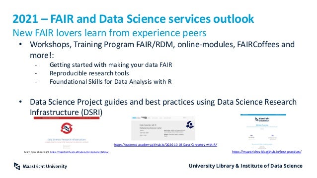 University Library & Institute of Data Science
2021 – FAIR and Data Science services outlook
New FAIR lovers learn from experience peers
• Workshops, Training Program FAIR/RDM, online-modules, FAIRCoffees and
more!:
- Getting started with making your data FAIR
- Reproducible research tools
- Foundational Skills for Data Analysis with R
• Data Science Project guides and best practices using Data Science Research
Infrastructure (DSRI)
Learn more about DSRI: https://maastrichtu-ids.github.io/dsri-documentation/
https://escience-academy.github.io/2020-10-19-Data-Carpentry-with-R/
https://maastrichtu-ids.github.io/best-practices/
 