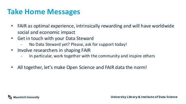 University Library & Institute of Data Science
Take Home Messages
• FAIR as optimal experience, intrinsically rewarding and will have worldwide
social and economic impact
• Get in touch with your Data Steward
- No Data Steward yet? Please, ask for support today!
• Involve researchers in shaping FAIR
- In particular, work together with the community and inspire others
• All together, let’s make Open Science and FAIR data the norm!
 