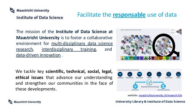 University Library & Institute of Data Science
Facilitate the responsable use of data
The mission of the Institute of Data Science at
Maastricht University is to foster a collaborative
environment for multi-disciplinary data science
research, interdisciplinary training, and
data-driven innovation .
We tackle key scientific, technical, social, legal,
ethical issues that advance our understanding
and strengthen our communities in the face of
these developments.
website: maastrichtuniversity.nl/research/ids
 